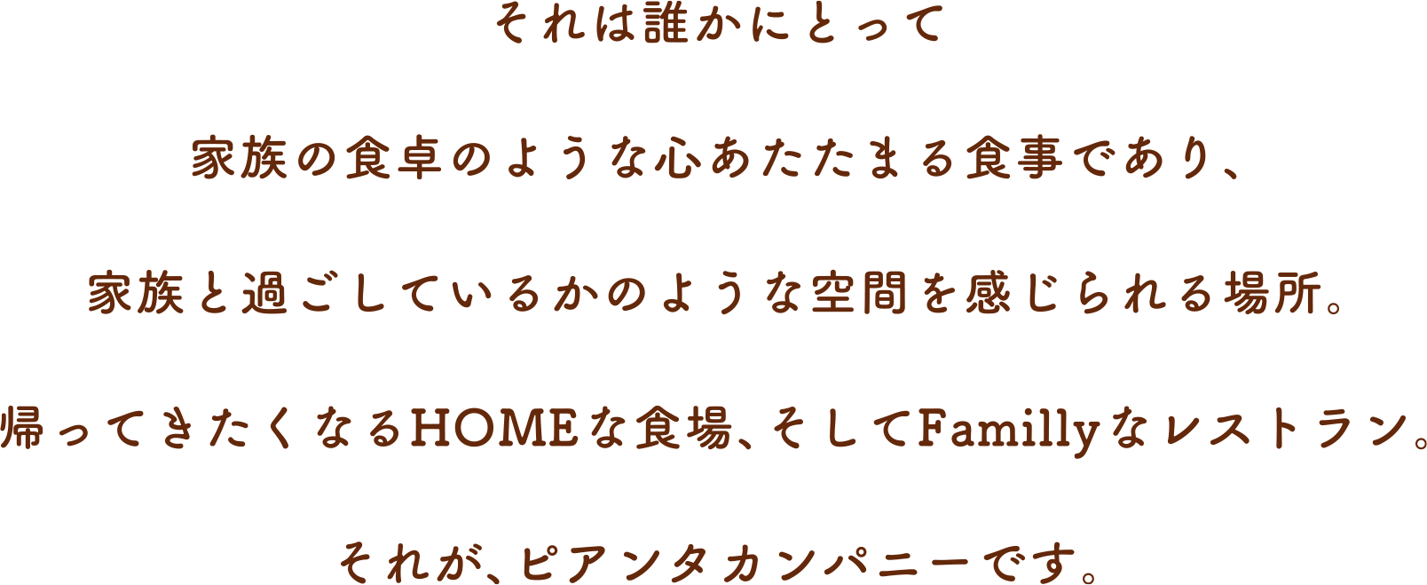 それは誰かにとって家族の食卓のような心あたたまる食事であり、家族と過ごしているかのような空間を感じられる場所。帰ってきたくなるHOMEな食場、そしてFamillyなレストラン。それが、ピアンタカンパニーです。