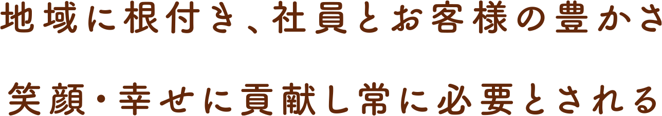 地域に根付き、社員とお客様の豊かさ 笑顔・幸せに貢献し常に必要とされる